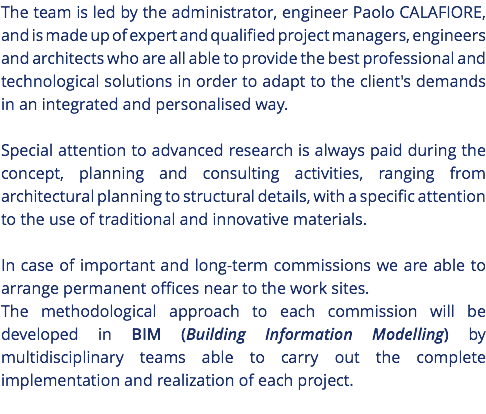 The team is led by the administrator, engineer Paolo CALAFIORE, and is made up of expert and qualified project managers, engineers and architects who are all able to provide the best professional and technological solutions in order to adapt to the client's demands in an integrated and personalised way. Special attention to advanced research is always paid during the concept, planning and consulting activities, ranging from architectural planning to structural details, with a specific attention to the use of traditional and innovative materials. In case of important and long-term commissions we are able to arrange permanent offices near to the work sites. The methodological approach to each commission will be developed in BIM (Building Information Modelling) by multidisciplinary teams able to carry out the complete implementation and realization of each project. 