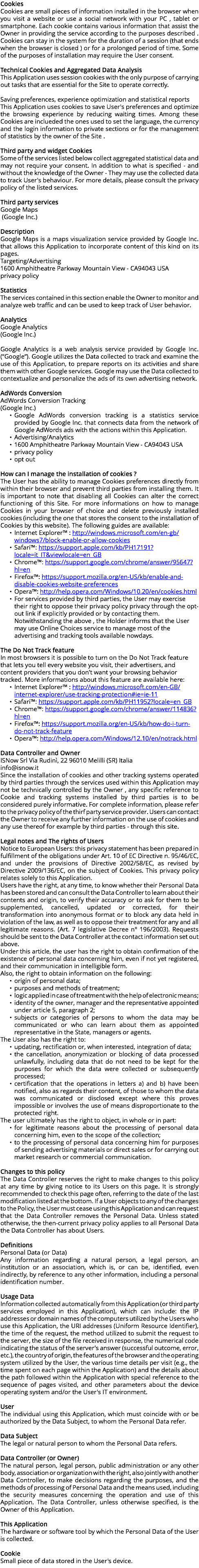 Cookies Cookies are small pieces of information installed in the browser when you visit a website or use a social network with your PC , tablet or smartphone. Each cookie contains various information that assist the Owner in providing the service according to the purposes described . Cookies can stay in the system for the duration of a session (that ends when the browser is closed ) or for a prolonged period of time. Some of the purposes of installation may require the User consent. Technical Cookies and Aggregated Data Analysis This Application uses session cookies with the only purpose of carrying out tasks that are essential for the Site to operate correctly. Saving preferences, experience optimization and statistical reports This Application uses cookies to save User's preferences and optimize the browsing experience by reducing waiting times. Among these Cookies are inclueded the ones used to set the language, the currency and the login information to private sections or for the management of statistics by the owner of the Site . Third party and widget Cookies Some of the services listed below collect aggregated statistical data and may not require your consent. In addition to what is specified - and without the knowledge of the Owner - They may use the collected data to track User's behaviour. For more details, please consult the privacy policy of the listed services. Third party services Google Maps (Google Inc.) Description Google Maps is a maps visualization service provided by Google Inc. that allows this Application to incorporate content of this kind on its pages. Targeting/Advertising 1600 Amphitheatre Parkway Mountain View - CA94043 USA privacy policy Statistics The services contained in this section enable the Owner to monitor and analyze web traffic and can be used to keep track of User behavior. Analytics Google Analytics (Google Inc.) Google Analytics is a web analysis service provided by Google Inc. (“Google”). Google utilizes the Data collected to track and examine the use of this Application, to prepare reports on its activities and share them with other Google services. Google may use the Data collected to contextualize and personalize the ads of its own advertising network. AdWords Conversion AdWords Conversion Tracking (Google Inc.) Google AdWords conversion tracking is a statistics service provided by Google Inc. that connects data from the network of Google AdWords ads with the actions within this Application. Advertising/Analytics 1600 Amphitheatre Parkway Mountain View - CA94043 USA privacy policy opt out How can I manage the installation of cookies ? The User has the ability to manage Cookies preferences directly from within their browser and prevent third parties from installing them. It is important to note that disabling all Cookies can alter the correct functioning of this Site. For more informations on how to manage Cookies in your browser of choice and delete previously installed cookies (including the one that stores the consent to the installation of Cookies by this website). The following guides are available: Internet Explorer™ : http://windows.microsoft.com/en-gb/windows7/block-enable-or-allow-cookies Safari™: https://support.apple.com/kb/PH17191?locale=it_IT&viewlocale=en_GB Chrome™: https://support.google.com/chrome/answer/95647?hl=en Firefox™: https://support.mozilla.org/en-US/kb/enable-and-disable-cookies-website-preferences Opera™: http://help.opera.com/Windows/10.20/en/cookies.html For services provided by third parties, the User may exercise their right to oppose their privacy policy privacy through the opt-out link if explicitly provided or by contacting them. Notwithstanding the above , the Holder informs that the User may use Online Choices service to manage most of the advertising and tracking tools available nowdays. The Do Not Track feature In most browsers it is possible to turn on the Do Not Track feature that lets you tell every website you visit, their advertisers, and content providers that you don't want your browsing behavior tracked. More informations about this feature are available here: Internet Explorer™ : http://windows.microsoft.com/en-GB/internet-explorer/use-tracking-protection#ie=ie-11 Safari™: https://support.apple.com/kb/PH11952?locale=en_GB Chrome™: https://support.google.com/chrome/answer/114836?hl=en Firefox™: https://support.mozilla.org/en-US/kb/how-do-i-turn-do-not-track-feature Opera™: http://help.opera.com/Windows/12.10/en/notrack.html Data Controller and Owner ISNow Srl Via Rudinì, 22 96010 Melilli (SR) Italia info@isnow.it Since the installation of cookies and other tracking systems operated by third parties through the services used within this Application may not be technically controlled by the Owner , any specific reference to Cookie and tracking systems installed by third parties is to be considered purely informative. For complete information, please refer to the privacy policy of the thirf party service provider. Users can contact the Owner to receive any further information on the use of cookies and any use thereof for example by third parties - through this site. Legal notes and The rights of Users Notice to European Users: this privacy statement has been prepared in fulfillment of the obligations under Art. 10 of EC Directive n. 95/46/EC, and under the provisions of Directive 2002/58/EC, as revised by Directive 2009/136/EC, on the subject of Cookies. This privacy policy relates solely to this Application. Users have the right, at any time, to know whether their Personal Data has been stored and can consult the Data Controller to learn about their contents and origin, to verify their accuracy or to ask for them to be supplemented, cancelled, updated or corrected, for their transformation into anonymous format or to block any data held in violation of the law, as well as to oppose their treatment for any and all legitimate reasons. (Art. 7 legislative Decree n° 196/2003). Requests should be sent to the Data Controller at the contact information set out above. Under this article, the user has the right to obtain confirmation of the existence of personal data concerning him, even if not yet registered, and their communication in intelligible form. Also, the right to obtain information on the following: origin of personal data; purposes and methods of treatment; logic applied in case of treatment with the help of electronic means; identity of the owner, manager and the representative appointed under article 5, paragraph 2; subjects or categories of persons to whom the data may be communicated or who can learn about them as appointed representative in the State, managers or agents. The User also has the right to: updating, rectification or, when interested, integration of data; the cancellation, anonymization or blocking of data processed unlawfully, including data that do not need to be kept for the purposes for which the data were collected or subsequently processed; certification that the operations in letters a) and b) have been notified, also as regards their content, of those to whom the data was communicated or disclosed except where this proves impossible or involves the use of means disproportionate to the protected right. The user ultimately has the right to object, in whole or in part: for legitimate reasons about the processing of personal data concerning him, even to the scope of the collection; to the processing of personal data concerning him for purposes of sending advertising materials or direct sales or for carrying out market research or commercial communication. Changes to this policy The Data Controller reserves the right to make changes to this policy at any time by giving notice to its Users on this page. It is strongly recommended to check this page often, referring to the date of the last modification listed at the bottom. If a User objects to any of the changes to the Policy, the User must cease using this Application and can request that the Data Controller removes the Personal Data. Unless stated otherwise, the then-current privacy policy applies to all Personal Data the Data Controller has about Users. Definitions Personal Data (or Data) Any information regarding a natural person, a legal person, an institution or an association, which is, or can be, identified, even indirectly, by reference to any other information, including a personal identification number. Usage Data Information collected automatically from this Application (or third party services employed in this Application), which can include: the IP addresses or domain names of the computers utilized by the Users who use this Application, the URI addresses (Uniform Resource Identifier), the time of the request, the method utilized to submit the request to the server, the size of the file received in response, the numerical code indicating the status of the server's answer (successful outcome, error, etc.), the country of origin, the features of the browser and the operating system utilized by the User, the various time details per visit (e.g., the time spent on each page within the Application) and the details about the path followed within the Application with special reference to the sequence of pages visited, and other parameters about the device operating system and/or the User's IT environment. User The individual using this Application, which must coincide with or be authorized by the Data Subject, to whom the Personal Data refer. Data Subject The legal or natural person to whom the Personal Data refers. Data Controller (or Owner) The natural person, legal person, public administration or any other body, association or organization with the right, also jointly with another Data Controller, to make decisions regarding the purposes, and the methods of processing of Personal Data and the means used, including the security measures concerning the operation and use of this Application. The Data Controller, unless otherwise specified, is the Owner of this Application. This Application The hardware or software tool by which the Personal Data of the User is collected. Cookie Small piece of data stored in the User's device.