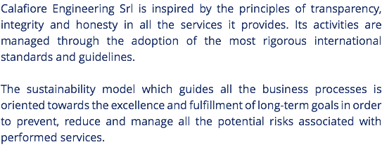 Calafiore Engineering Srl is inspired by the principles of transparency, integrity and honesty in all the services it provides. Its activities are managed through the adoption of the most rigorous international standards and guidelines. The sustainability model which guides all the business processes is oriented towards the excellence and fulfillment of long-term goals in order to prevent, reduce and manage all the potential risks associated with performed services. 