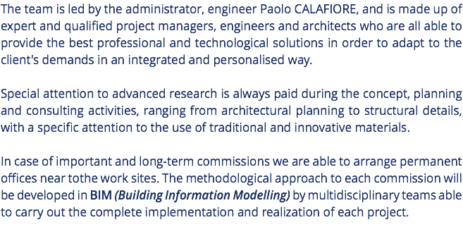 The team is led by the administrator, engineer Paolo CALAFIORE, and is made up of expert and qualified project managers, engineers and architects who are all able to provide the best professional and technological solutions in order to adapt to the client's demands in an integrated and personalised way. Special attention to advanced research is always paid during the concept, planning and consulting activities, ranging from architectural planning to structural details, with a specific attention to the use of traditional and innovative materials. In case of important and long-term commissions we are able to arrange permanent offices near tothe work sites. The methodological approach to each commission will be developed in BIM (Building Information Modelling) by multidisciplinary teams able to carry out the complete implementation and realization of each project. 