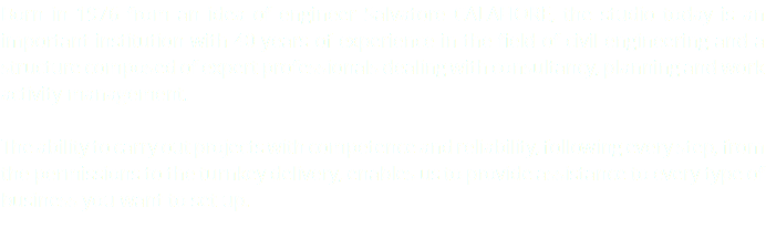 Born in 1976 from an idea of engineer Salvatore CALAFIORE, the studio today is an important institution with 40 years of experience in the field of civil engineering and a structure composed of expert professionals dealing with consultancy, planning and work activity management. The ability to carry out projects with competence and reliability, following every step, from the permissions to the turnkey delivery, enables us to provide assistance to every type of business you want to set up. 